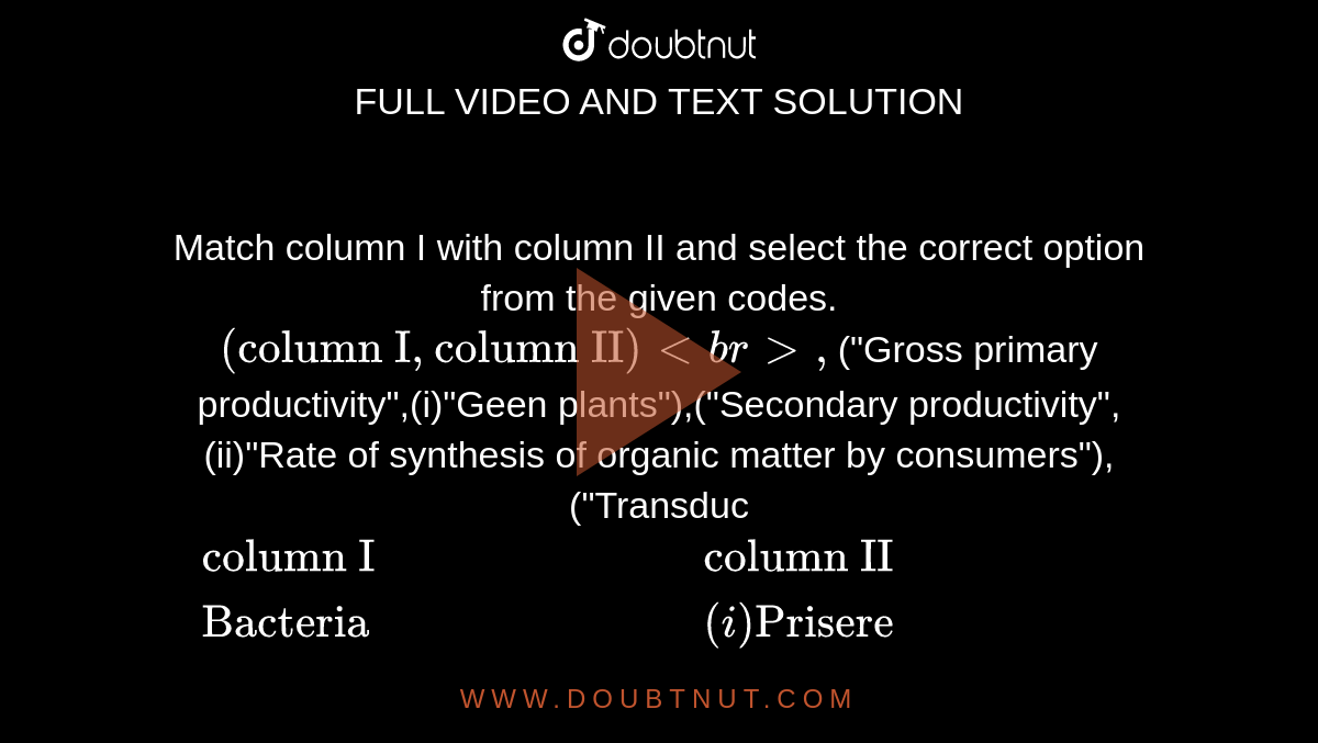 Match column I with column II and select the correct option from the given codes. <br> `{:("column I","column II")<br>,`("Gross primary productivity",(i)"Geen plants"),("Secondary productivity",(ii)"Rate of synthesis of organic matter by consumers"),("Transduc`{:("column I","column II"),("Bacteria",(i)"Prisere"),("Green plants",(ii)"Transducers"),("Primary succession",(iii)"Lithosere"),("Succession on bare rock",(iv)"Micro-consumers"):}`