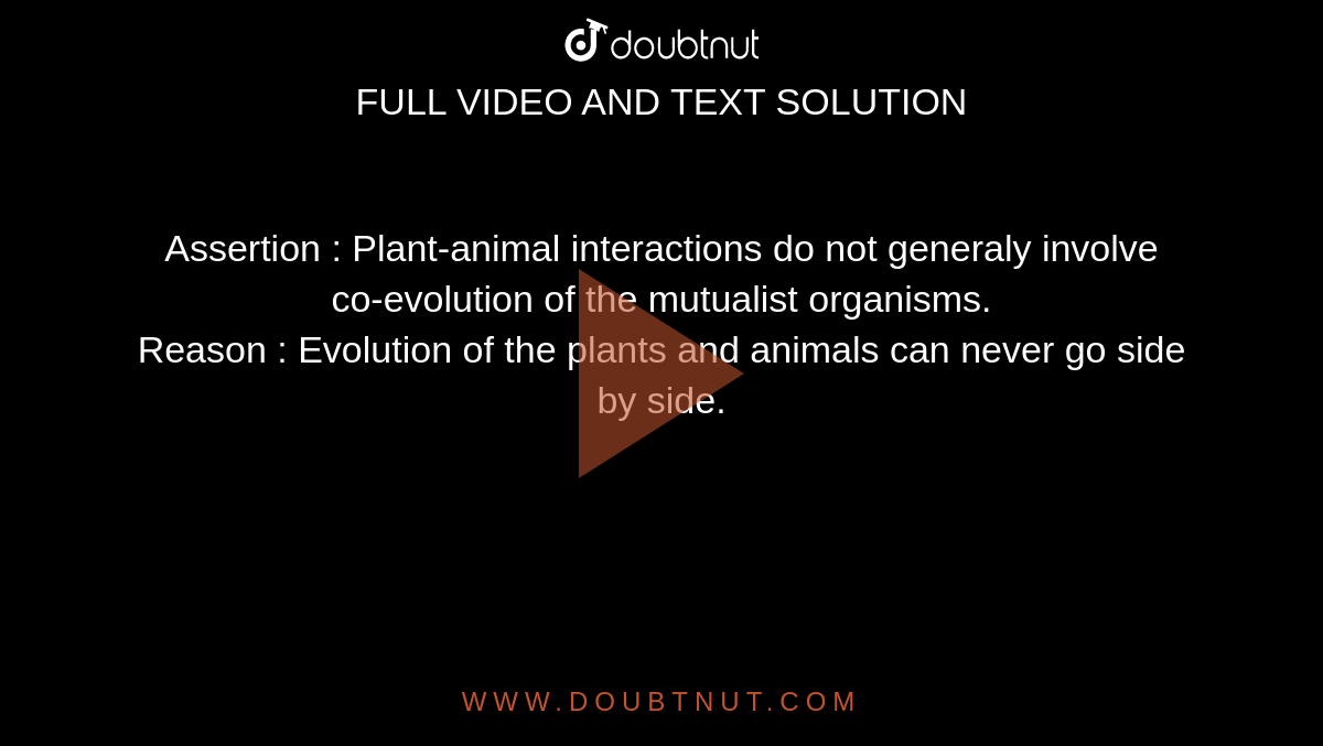 Assertion : Plant-animal interactions do not generaly involve co-evolution of the mutualist organisms. Reason : Evolution of the plants and animals can never go side by side. Assertion : Plant-animal interactions do not generaly involve co-evolution of the mutualist organisms. Reason : Evolution of the plants and animals can never go side by side.