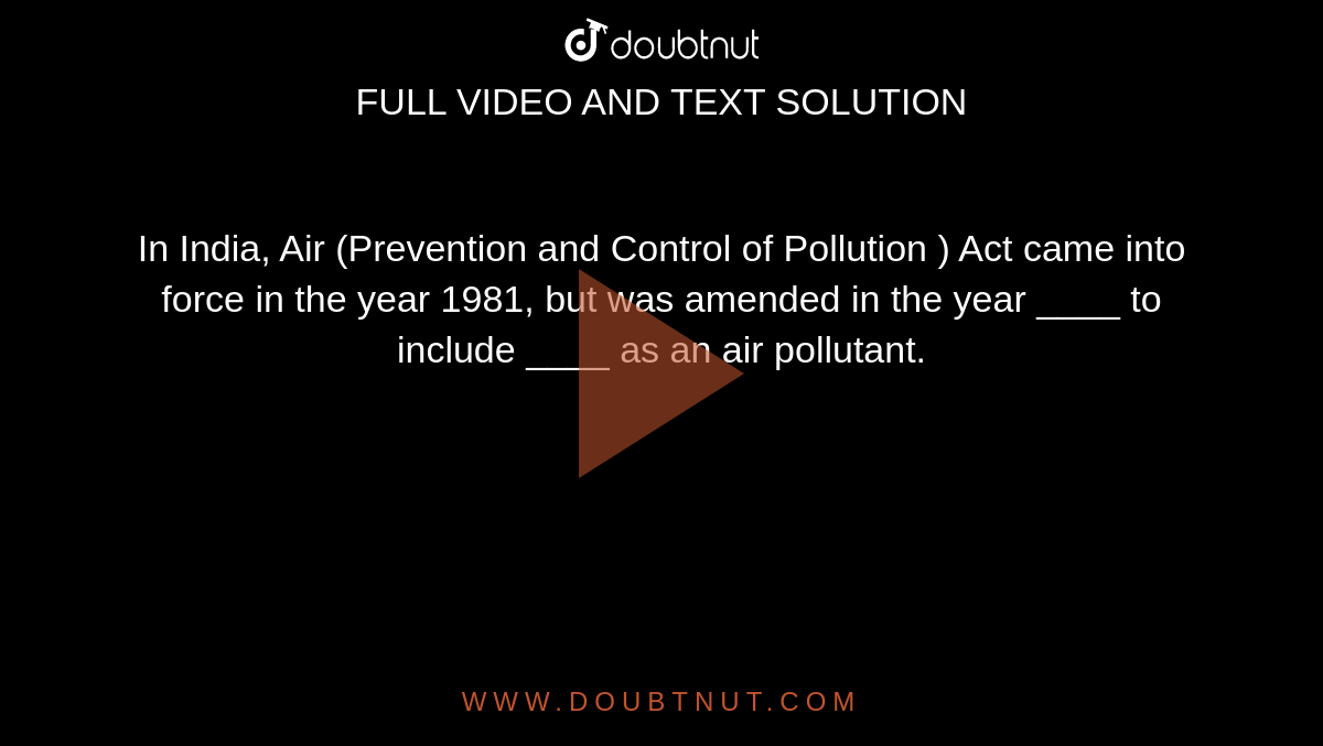 In India, Air (Prevention and Control of Pollution ) Act came into force in the year 1981, but was amended in the year ____ to include ____ as an air pollutant.