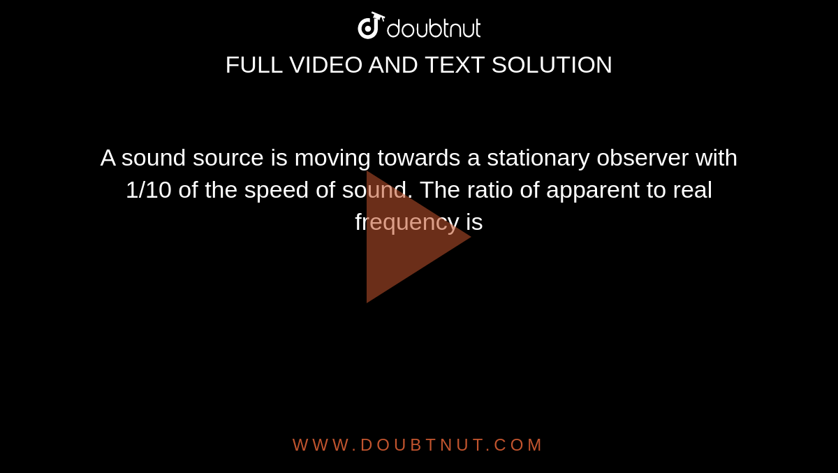 A sound source is  moving towards a stationary observer with 1/10 of the speed of sound. The ratio of apparent to real frequency is