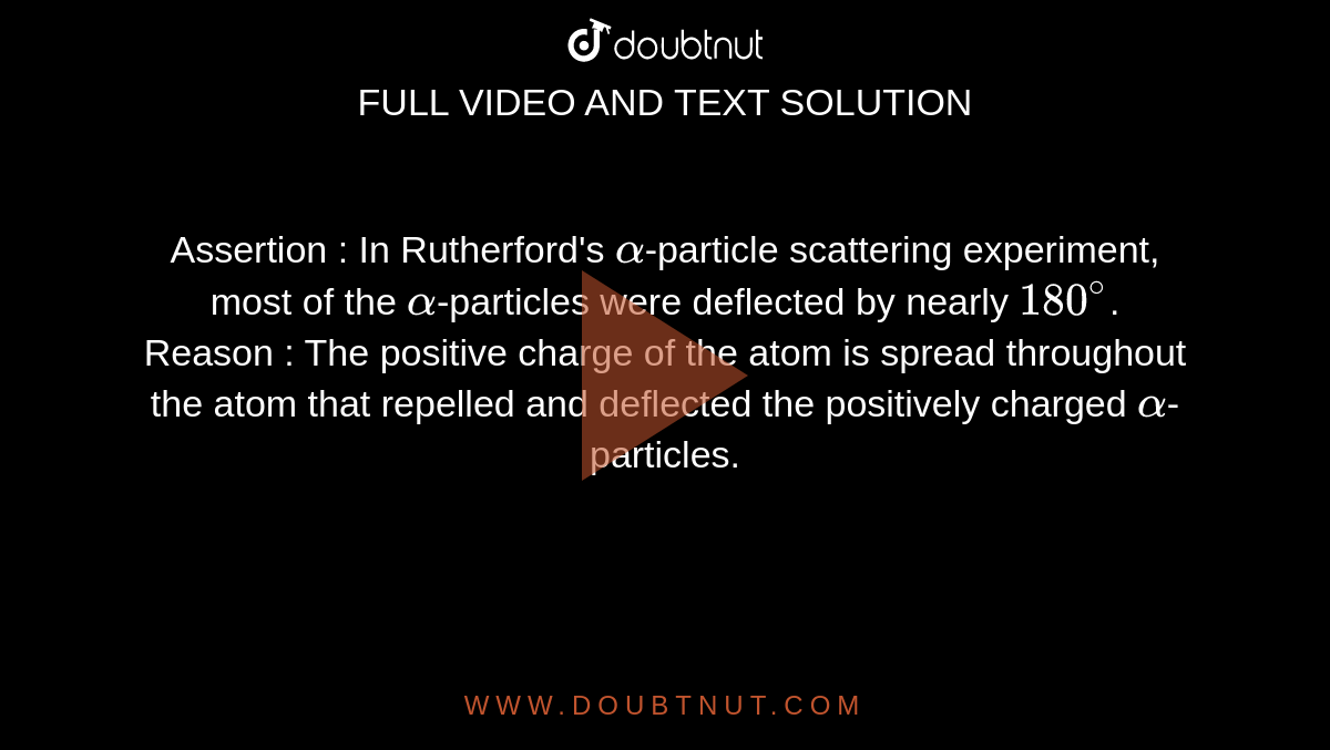 Assertion : In Rutherford's `alpha`-particle scattering experiment, most of the `alpha`-particles were deflected by nearly `180^(@)`. <br> Reason : The positive charge of the atom is spread throughout the atom that repelled and deflected the positively charged `alpha`-particles.