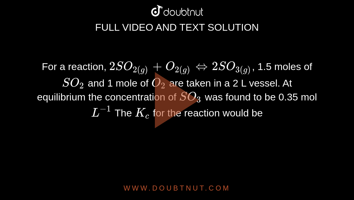 For a reaction, `2SO_(2(g))+O_(2(g))hArr2SO_(3(g))`, 1.5 moles of `SO_(2)` and 1 mole of `O_(2)` are taken in a 2 L vessel. At equilibrium the concentration of `SO_(3)` was found to be 0.35 mol `L^(-1)` The `K_(c)` for the reaction would be 