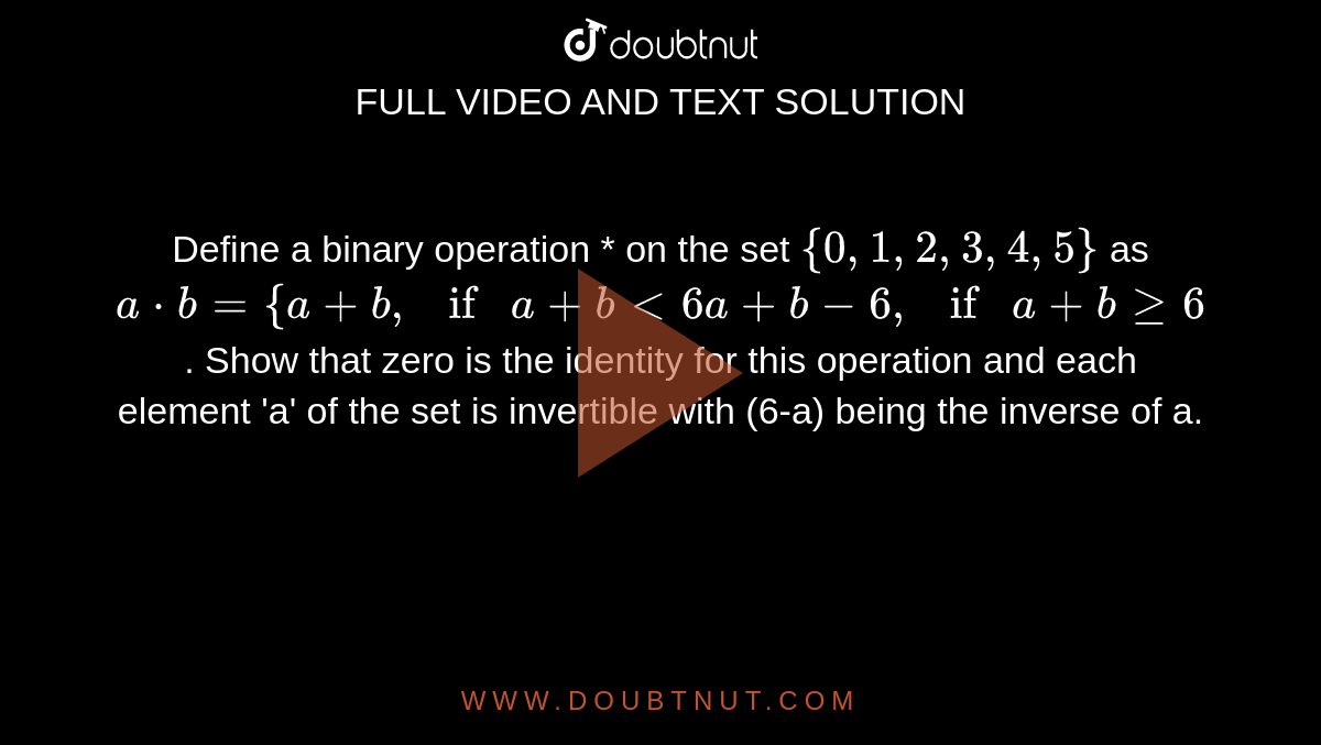Define a binary operation * on the set `{0, 1, 2, 3, 4, 5}` as `a*b = { a + b , if a+ b < 6 a+b-6 , if a+bge6`. Show that zero is the identity for this operation and each element 'a' of the set is invertible with (6-a) being the inverse of a.