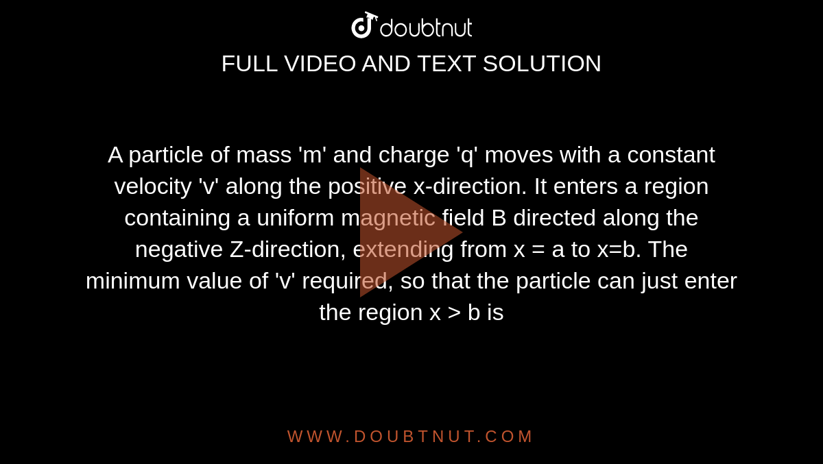 A particle of mass 'm' and charge 'q' moves with a constant velocity 'v' along the positive x-direction. It enters a region containing a uniform magnetic field B directed along the negative Z-direction, extending from x = a to x=b. The minimum value of 'v' required, so that the particle can just enter the region x > b is