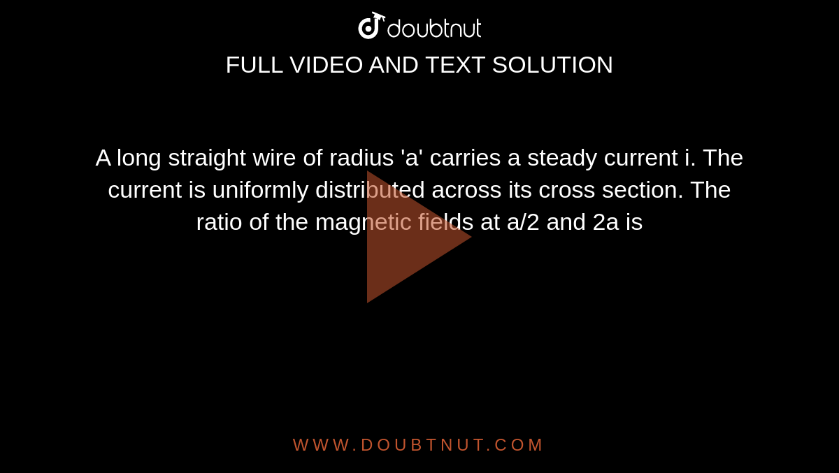 A long straight wire of radius 'a' carries a steady current i. The current is uniformly distributed across its cross section. The ratio of the magnetic fields at a/2 and 2a is