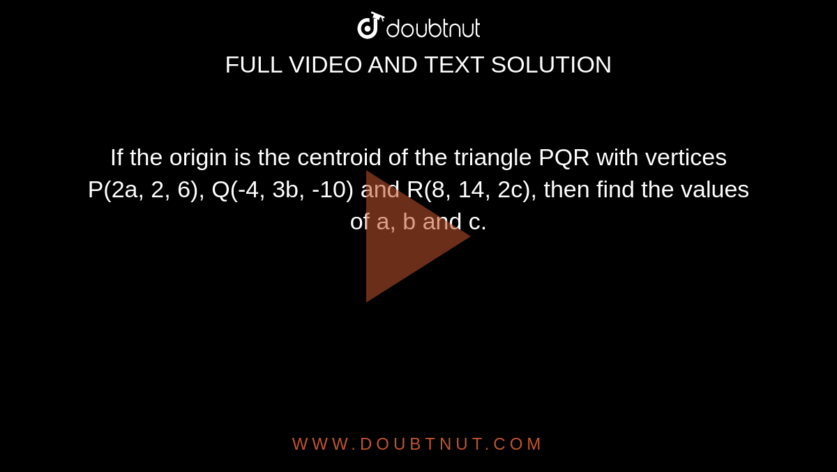 If the origin is the centroid of the triangle PQR with vertices P(2a, 2, 6), Q(-4, 3b, -10) and R(8, 14, 2c), then find the values of a, b and c. 