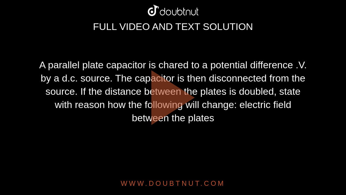 A parallel plate capacitor is chared to a potential difference .V. by a d.c. source. The capacitor is then disconnected from the source. If the distance between the plates is doubled, state with reason how the following will change: electric field between the plates 