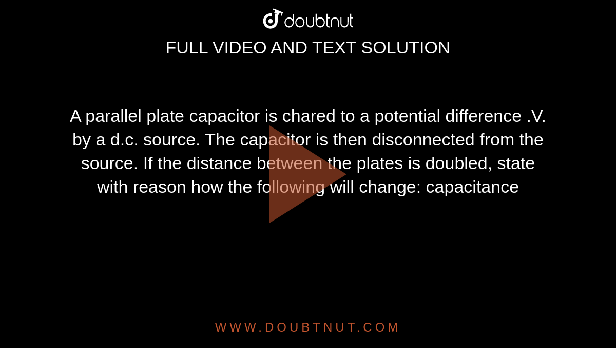 A parallel plate capacitor is chared to a potential difference .V. by a d.c. source. The capacitor is then disconnected from the source. If the distance between the plates is doubled, state with reason how the following will change: capacitance 