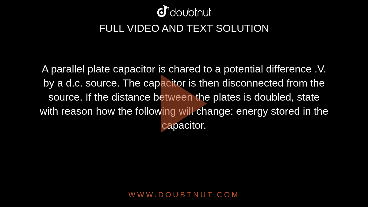 A parallel plate capacitor is chared to a potential difference .V. by a d.c. source. The capacitor is then disconnected from the source. If the distance between the plates is doubled, state with reason how the following will change: energy stored in the capacitor. 