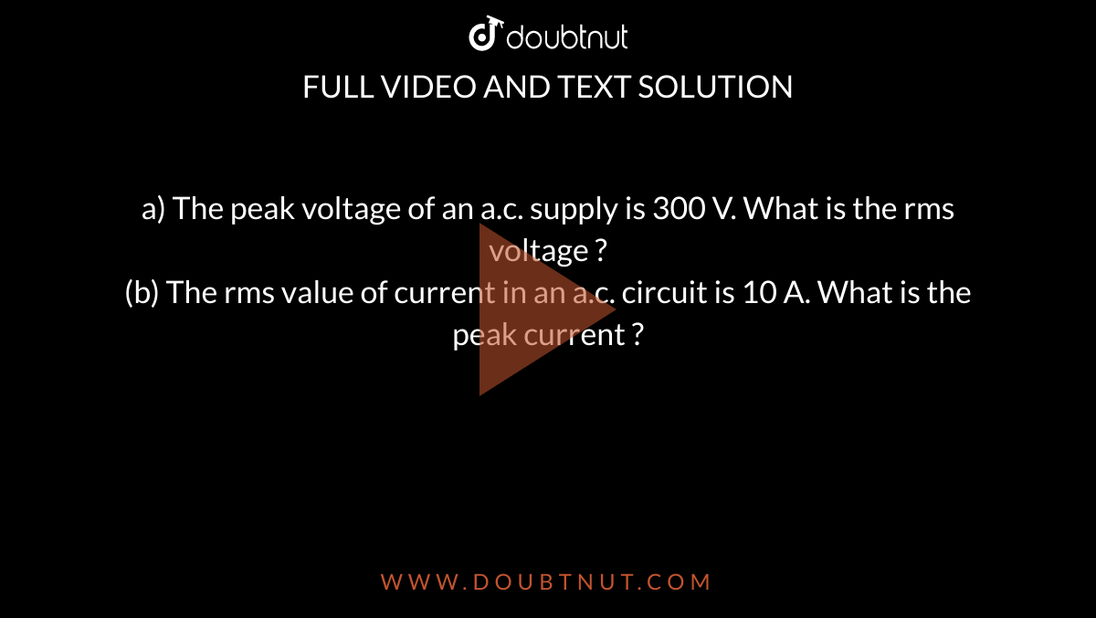 a) The peak voltage of an a.c. supply is 300 V. What is the rms voltage ? <br> (b) The rms value of current in an a.c. circuit is 10 A. What is the peak current ?