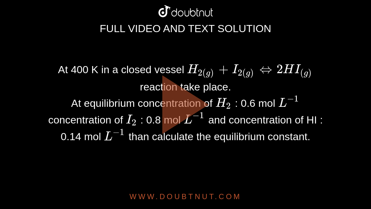 At 400 K in a closed vessel `H_(2(g)) + I_(2(g)) hArr 2HI_((g))`  reaction take place. <br> At equilibrium concentration of `H_2` : 0.6 mol `L^(-1)` concentration of `I_2` : 0.8 mol `L^(-1)` and concentration of HI : 0.14 mol `L^(-1)` than calculate the equilibrium constant.