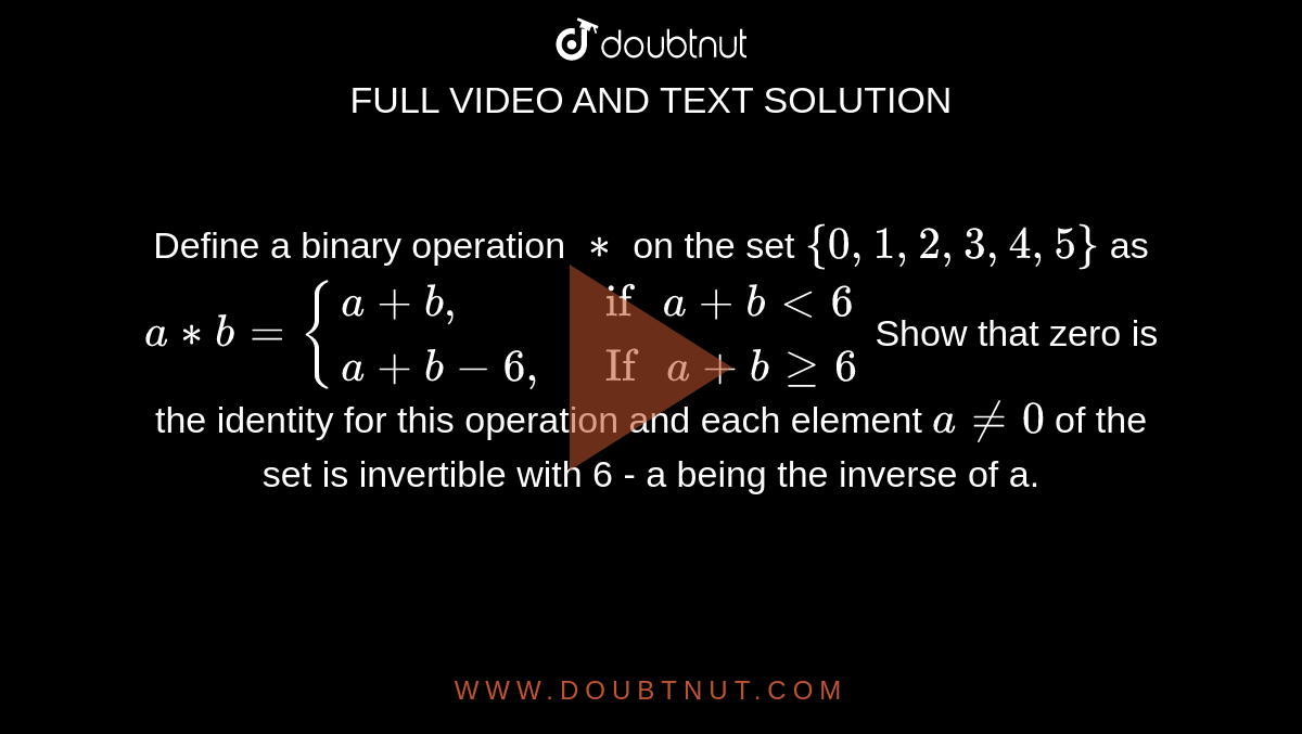 Define a binary operation `**` on the set `{0,1,2,3,4,5}` as `a**b={{:(a+b","," if " a+blt6),(a+b-6","," If " a + b ge6):}`  Show that zero is the identity for this operation and each element `a ne 0` of the set is invertible with 6 - a being the inverse of a. 