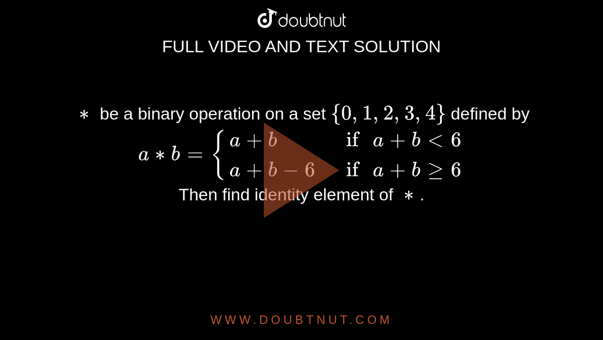 `**` be a binary operation on a set `{0,1,2,3,4}` defined by <br> `a**b={(a+b," if " a+blt6),(a+b-6," if " a + b ge6):}` <br> Then find identity element of `**`. 