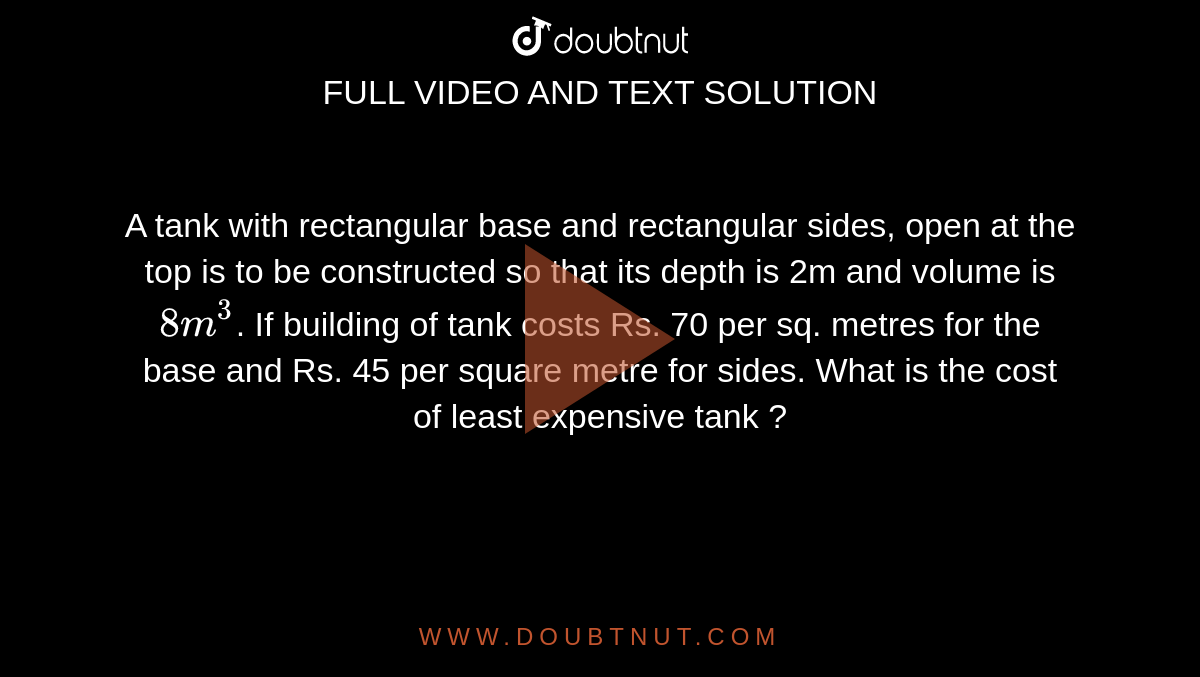 A tank with rectangular base and rectangular sides, open at the top is to be constructed so that its depth is 2m and volume is `8m^(3)`. If building of tank costs Rs. 70 per sq. metres for the base and Rs. 45 per square metre for sides. What is the cost of least expensive tank ? 