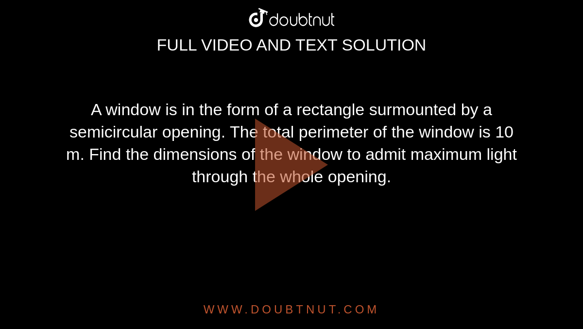 A window is in the form of a rectangle surmounted by a semicircular opening. The total perimeter of the window is 10 m. Find the dimensions of the window to admit maximum light through the whole opening. 