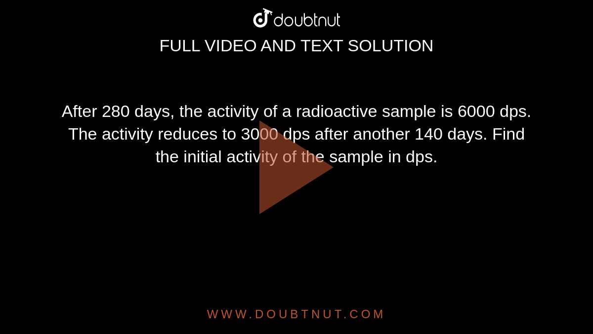 After 280 days, the activity of a radioactive sample is 6000 dps. The activity reduces to 3000 dps after another 140 days. Find the initial activity of the sample in dps.