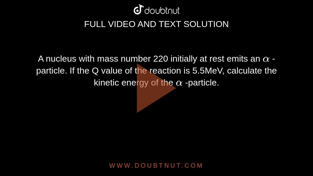 A nucleus with mass number 220 initially at rest emits an `alpha`  -particle. If the Q value of the reaction is 5.5MeV, calculate the kinetic energy of the `alpha` -particle.