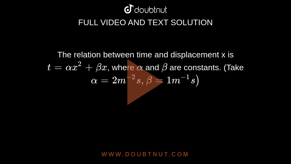 The relation between time and displacement x is `t =alphax^(2) + betax`, where `alpha` and `beta` are constants. (Take `alpha =2 m^(-2) s, beta = 1m^(-1)s)`