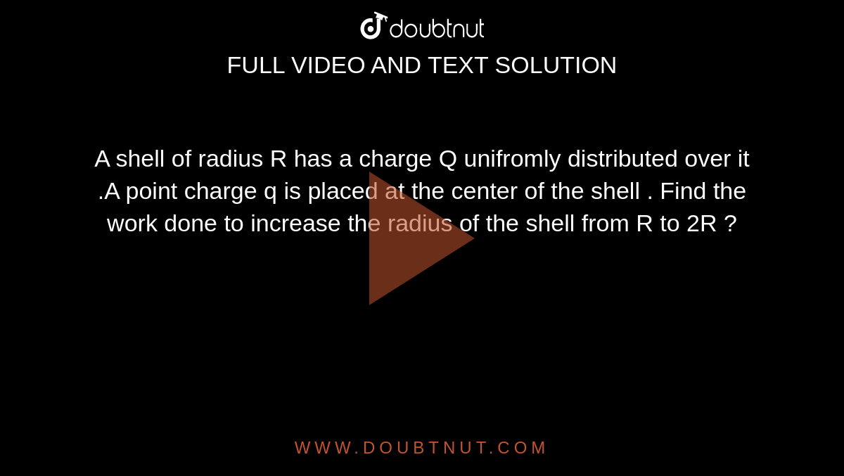 A shell  of radius R  has  a charge  Q unifromly distributed over it .A point charge  q is  placed at the center  of the shell . Find the   work  done  to  increase the radius  of the  shell from R to 2R ? 