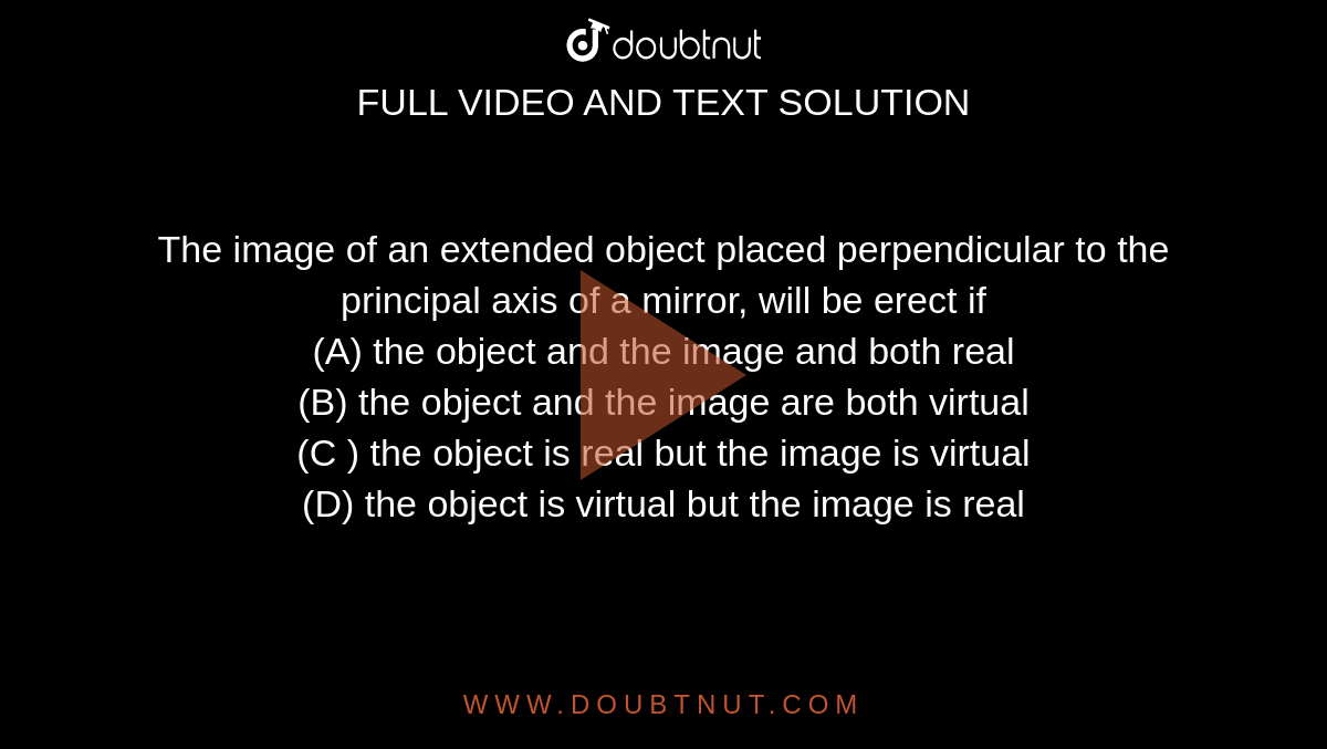 The image of an extended object placed perpendicular to the principal axis of a mirror, will be erect if <br> (A) the object and the image and both real <br> (B) the object and the image are both virtual <br> (C ) the object is real but the image is virtual <br> (D) the object is virtual but the image is real