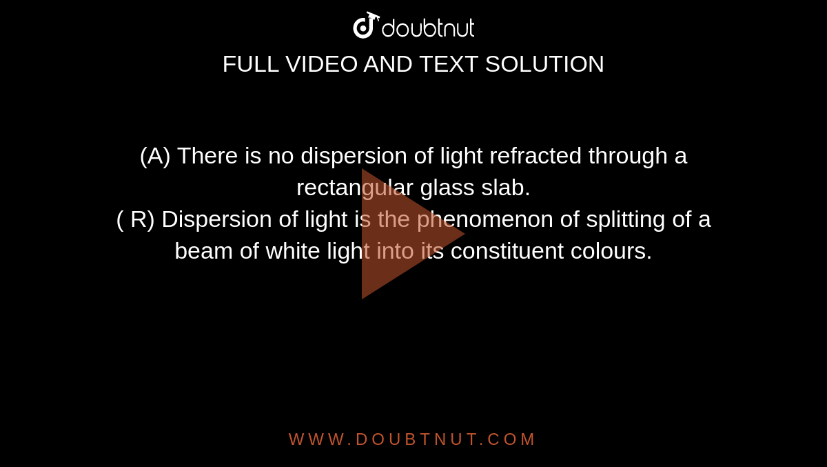 (A) There is no dispersion of light refracted through a rectangular glass slab. <br> ( R) Dispersion of light is the phenomenon of splitting of a beam of white light into its constituent colours.