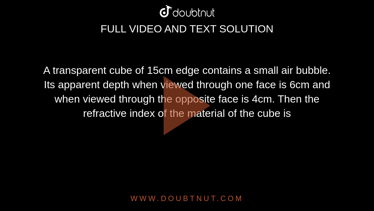 A transparent cube of 15cm edge contains a small air bubble. Its apparent depth when viewed through one face is 6cm and when viewed through the opposite face is 4cm. Then the refractive index of the material of the cube is 