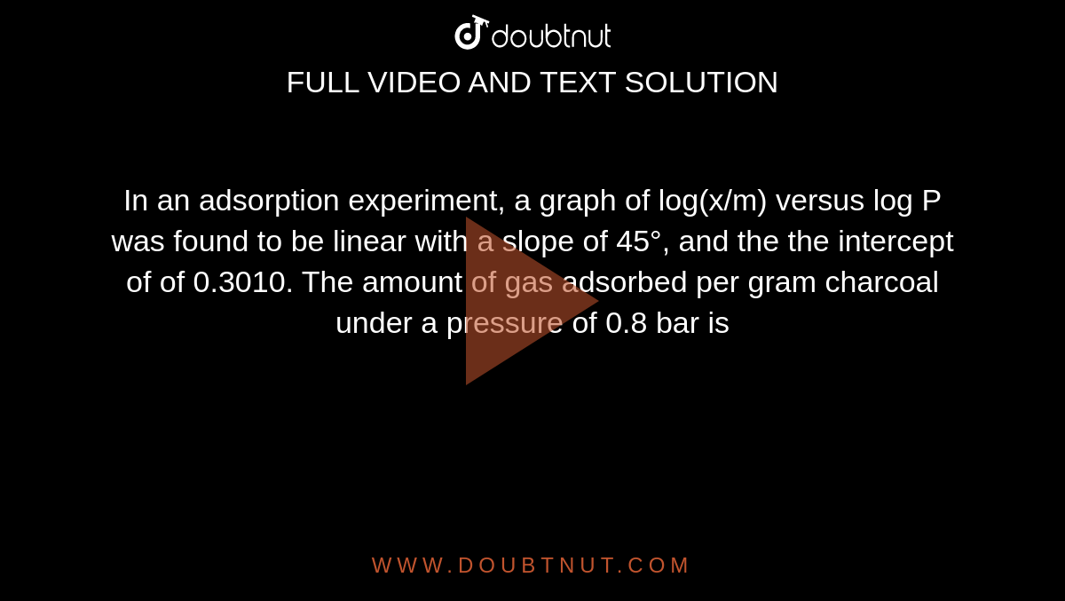 In an adsorption experiment, a graph of log(x/m) versus log P was found to be linear with a slope of 45°, and the the intercept of of 0.3010. The amount of gas adsorbed per gram charcoal under a pressure of 0.8 bar is