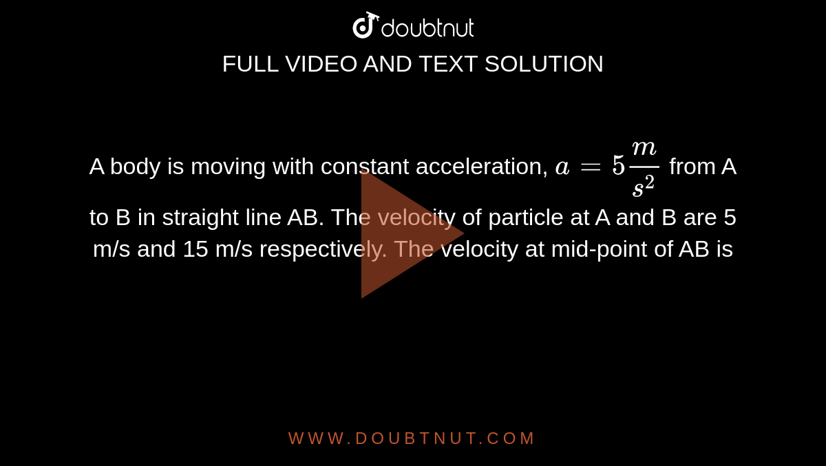 A body is moving with constant acceleration, `a= 5 m/s^2` from A to B in straight line AB. The velocity of particle at A and B are 5 m/s and 15 m/s respectively. The velocity at mid-point of AB is