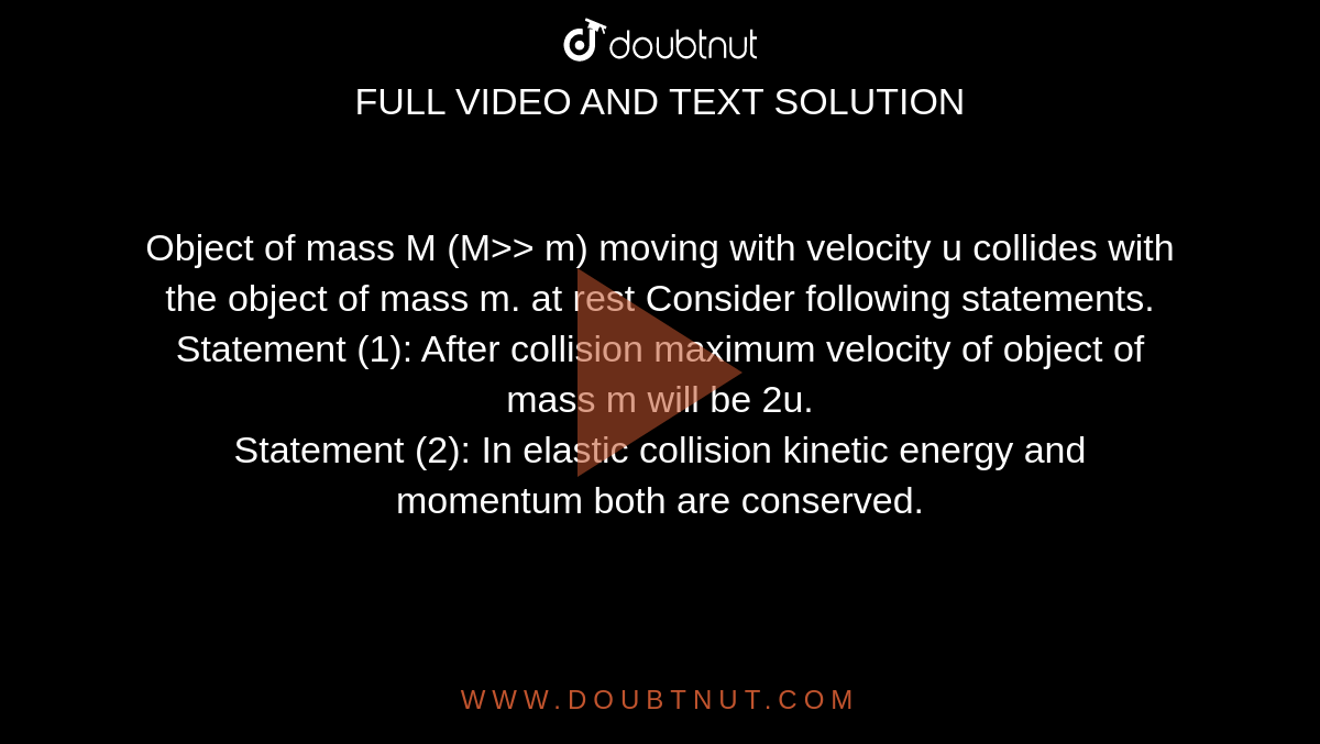 Object of mass M (M>> m) moving with velocity u collides with the object of mass m. at rest Consider following statements.<br>
Statement (1): After collision maximum velocity of object of mass m will be 2u.<br>
Statement (2): In elastic collision kinetic energy and momentum both are conserved.