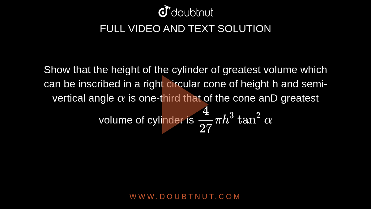 Show that the height of the cylinder of greatest volume which can be inscribed in a right circular cone of height h and semi-vertical angle `alpha` is one-third that of the cone anD greatest volume of cylinder is `4/27pi h^3tan^2 alpha`