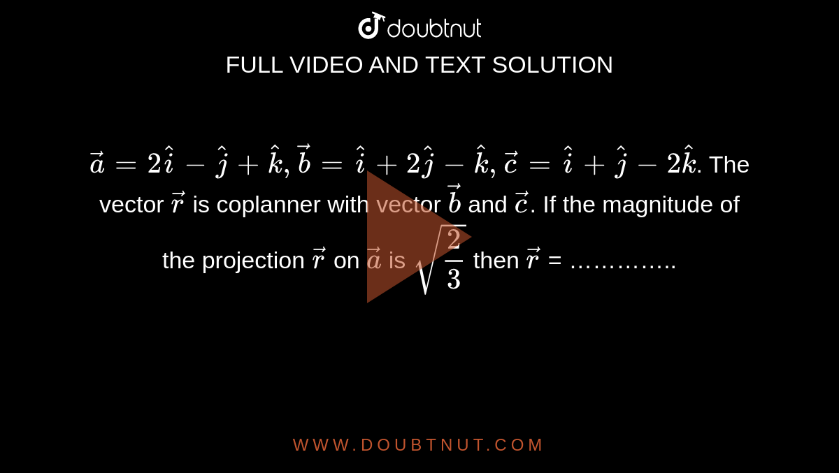 `vec(a)=2hati-hatj+hatk,vec(b)=hati+2hatj-hatk,vec( c )=hati+hatj-2hatk`. The vector `vec( r )` is coplanner with vector `vec(b)` and `vec( c )`. If the magnitude of the projection `vec( r )` on `vec(a)` is `sqrt((2)/(3))` then `vec( r )` = …………..
