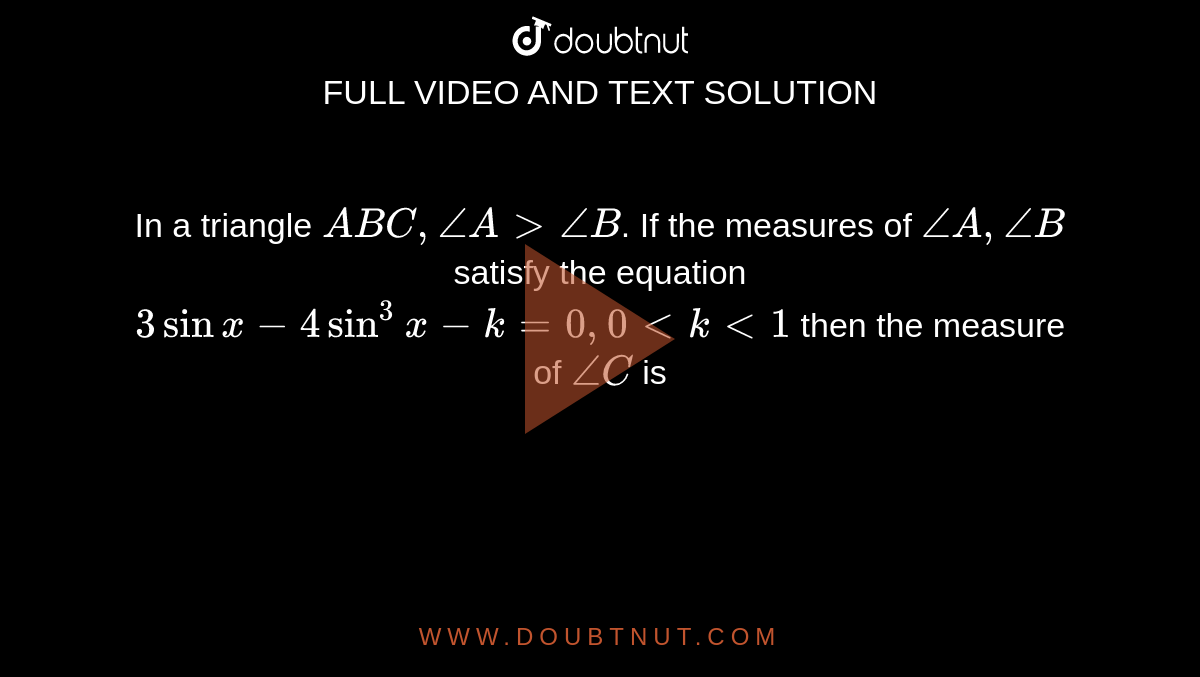 In a triangle `ABC, angle A gt angle B`. If the measures of `angle A, angle B` satisfy the equation `3 sin x - 4 sin^(3) x - k = 0, 0 lt k lt 1` then the measure of `angle C` is 