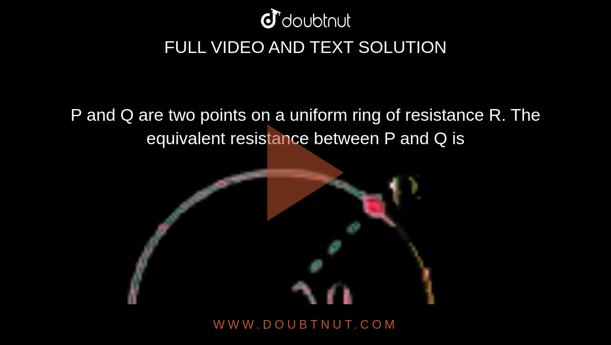 P and Q are two points on a uniform ring of resistance R. The equivalent resistance between P and Q is <br> <img src="https://doubtnut-static.s.llnwi.net/static/physics_images/AKS_DOC_OBJ_PHY_XII_V02_B_C03_SLV_031_Q01.png" width="80%">
