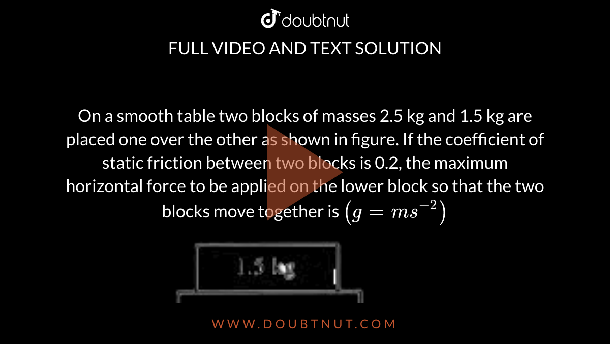 On a smooth table two blocks of masses 2.5 kg and 1.5 kg are placed one over the other as shown in figure. If the coefficient of static friction between two blocks is 0.2, the maximum horizontal force to be applied on the lower block so that the two blocks move together is `(g=ms^(-2))` <br>  <img src="https://doubtnut-static.s.llnwi.net/static/physics_images/AKS_NEO_CAO_PHY_XI_V01_MP1_C05_E03_083_Q01.png" width="80%"> 