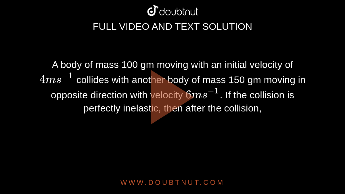 A body of mass 100 gm moving with an initial velocity of `4ms^(-1)` collides with another body of mass 150 gm moving in opposite direction with velocity `6ms^(-1)`. If the collision is perfectly inelastic, then after the collision,