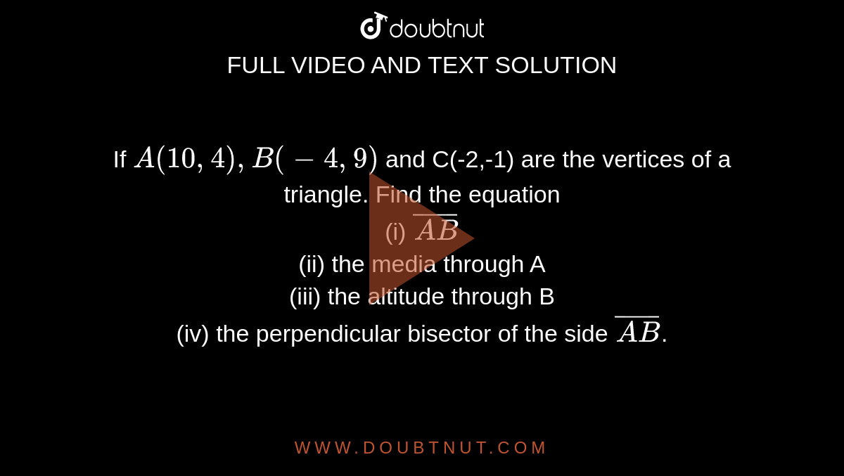 If `A(10,4),B(-4,9)` and C(-2,-1) are the vertices of a triangle. Find the equation <br> (i) `bar(AB)` <br> (ii) the media through A <br> (iii) the altitude through B <br> (iv) the perpendicular bisector of the side `bar(AB)`.
