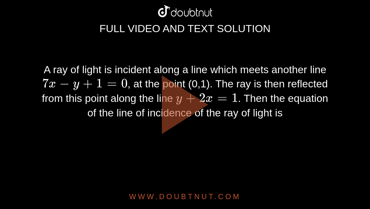 A ray of light is incident along a line which meets another line `7x-y+1=0`, at the point (0,1). The ray is then reflected from this point along the line `y+2x=1`. Then the equation of the line of incidence of the ray of light is 