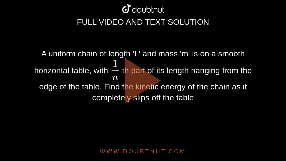 A uniform chain of length 'L' and mass 'm' is on a smooth horizontal table, with `(1)/(n)` th part of its length hanging from the edge of the table. Find the kinetic energy of the chain as it completely slips off the table