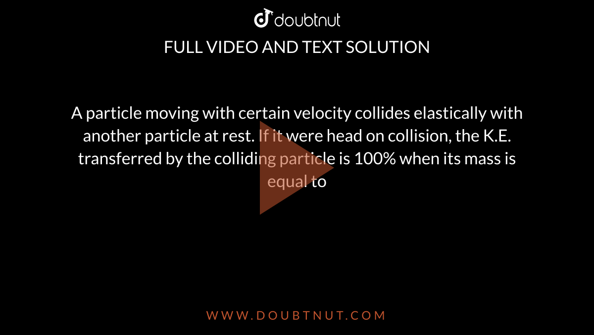 A particle moving with certain velocity collides elastically with another particle at rest. If it were head on collision, the K.E. transferred by the colliding particle is 100% when its mass is equal to