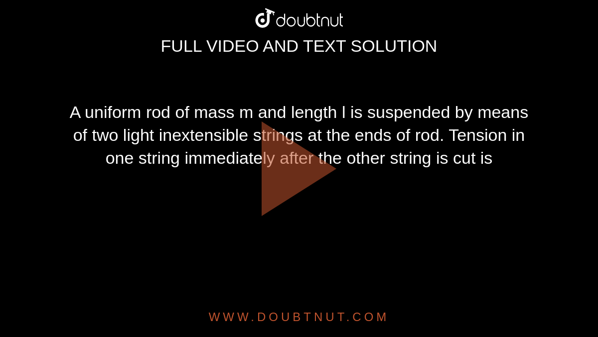 A uniform rod of mass m and length l is suspended by means of two light inextensible strings at the ends of rod. Tension in one string immediately after the other string is cut is 
