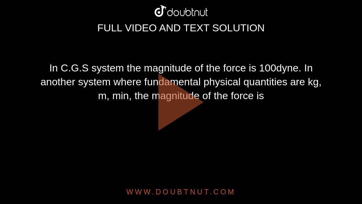 In CGS system the magnitude of the force is 100 dyne.In another system where the fundamental physical quantities are kilogram, metre and minutc, the magnitude of the force is