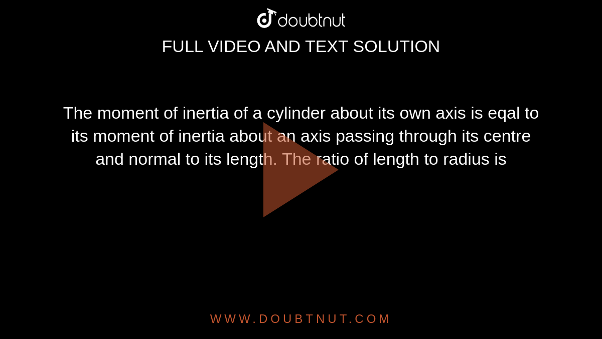 The moment of inertia of a cylinder about its own axis is eqal to its moment of inertia about an axis passing through its centre and normal to its length. The ratio of length to radius is 