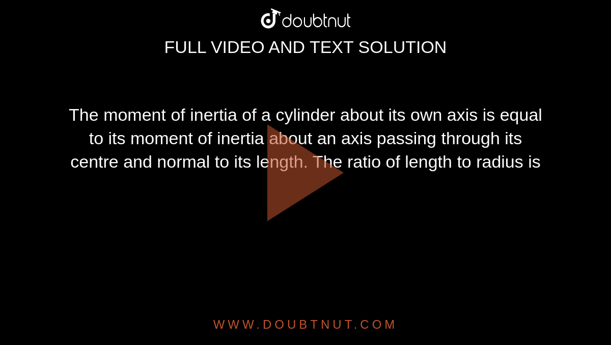 The moment of inertia of a cylinder about its own axis is equal to its moment of inertia about an axis passing through its centre and normal to its length. The ratio of length to radius is 