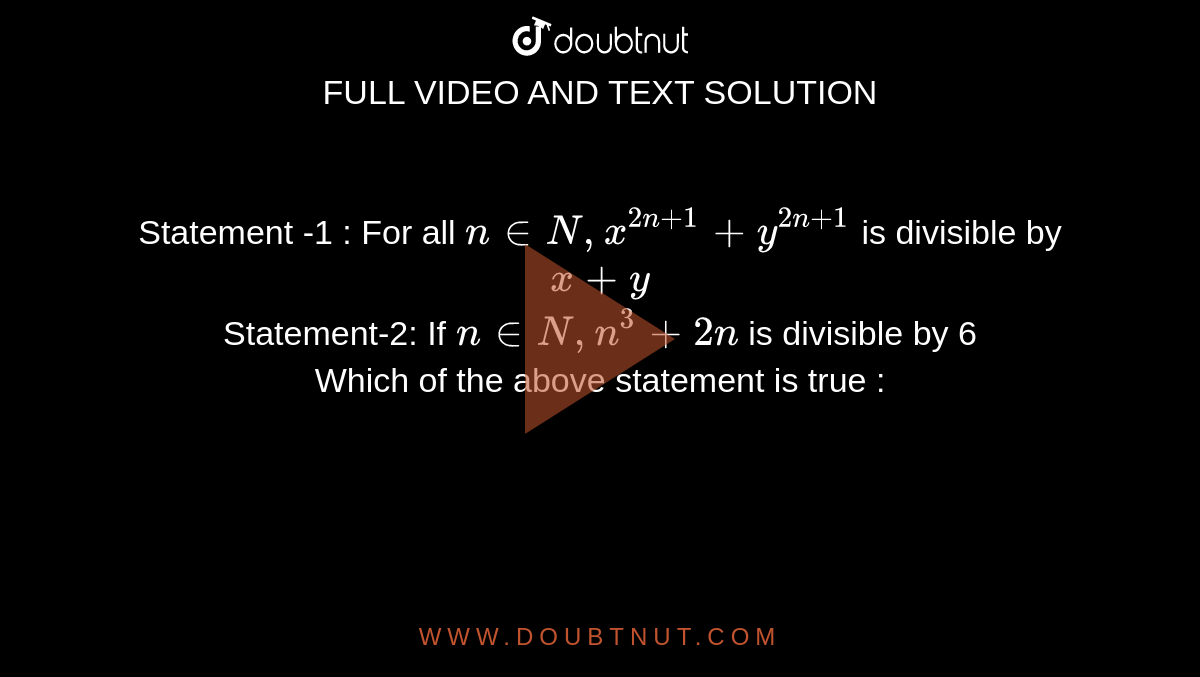 Statement -1 : For all `n in N, x^( 2n+1) +y^(2n+1)` is divisible by `x+y` <br> Statement-2: If `n in N, n^(3) + 2n` is divisible by 6 <br> Which of the above statement is true :