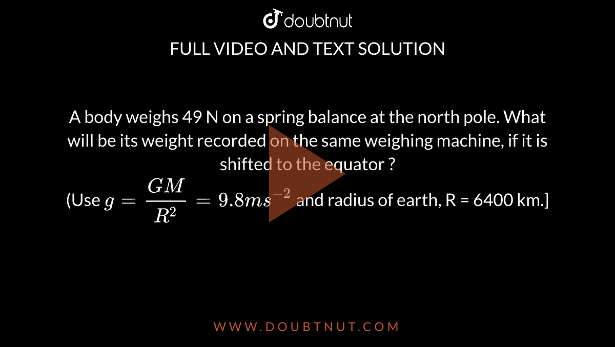 A body weighs 49 N on a spring balance at the north pole. What will be its weight recorded on the same weighing machine, if it is shifted to the equator ? <br> (Use `g =(GM)/R^2=9.8 ms^(-2)` and radius of earth, R = 6400 km.]