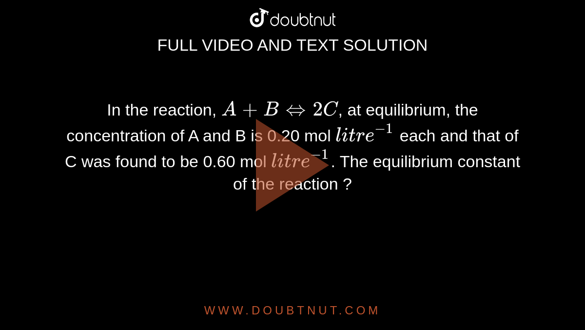 In the reaction, `A+B hArr 2C`, at equilibrium, the concentration of A and B is 0.20 mol `litre^-1` each and that of C was found to be 0.60 mol `litre^-1`. The equilibrium constant of the reaction ?