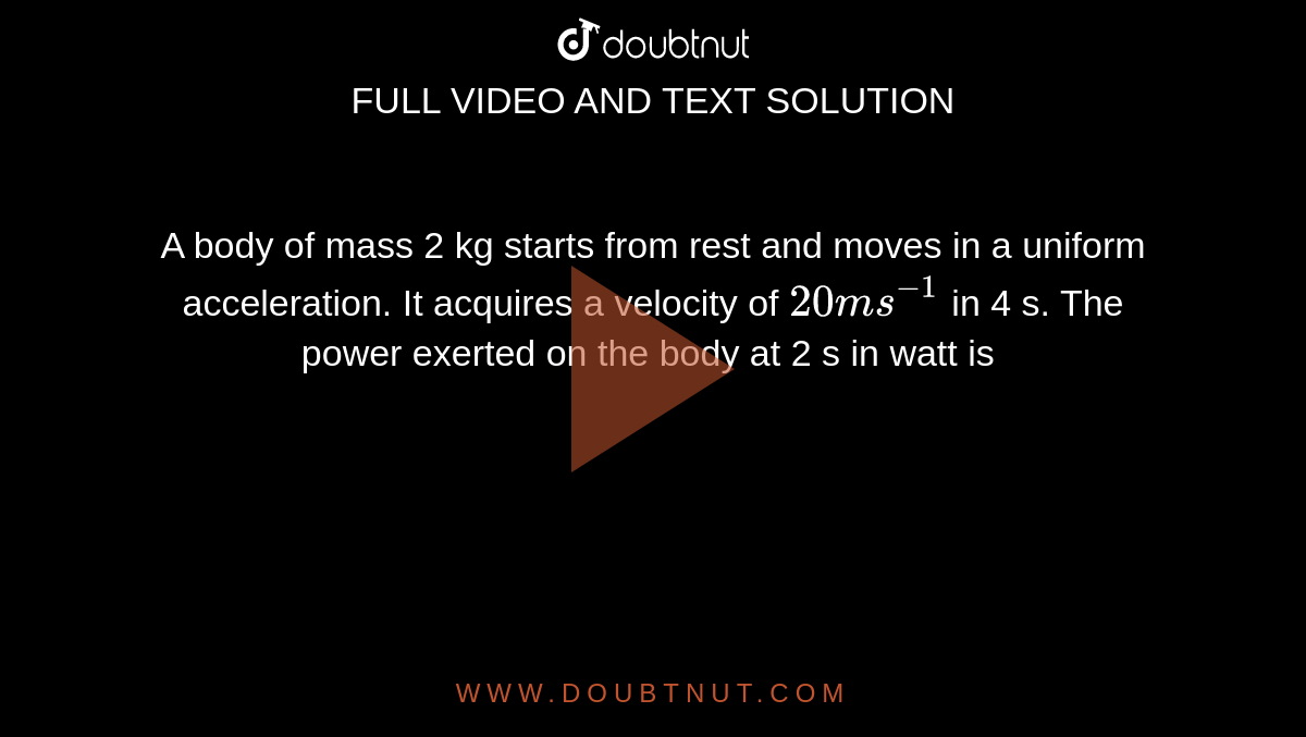 A body of mass 2 kg starts from rest and moves in a uniform acceleration. It acquires a velocity of `20 ms^(-1)` in 4 s. The power exerted on the body at 2 s in watt is 