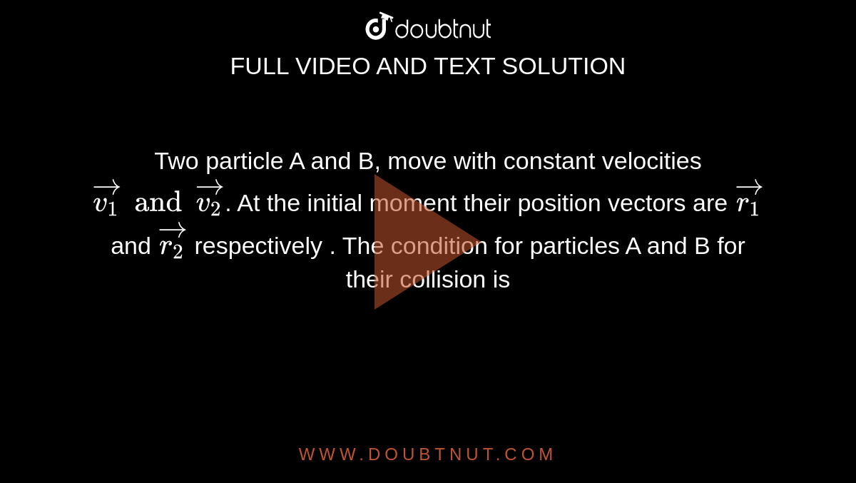 Two particle A and B, move with constant velocities `vec(v_1) and vec(v_2)`. At the initial moment their position vectors are `vec(r_1)` and `vec(r_2)` respectively . The condition for particles A and B for their collision is 