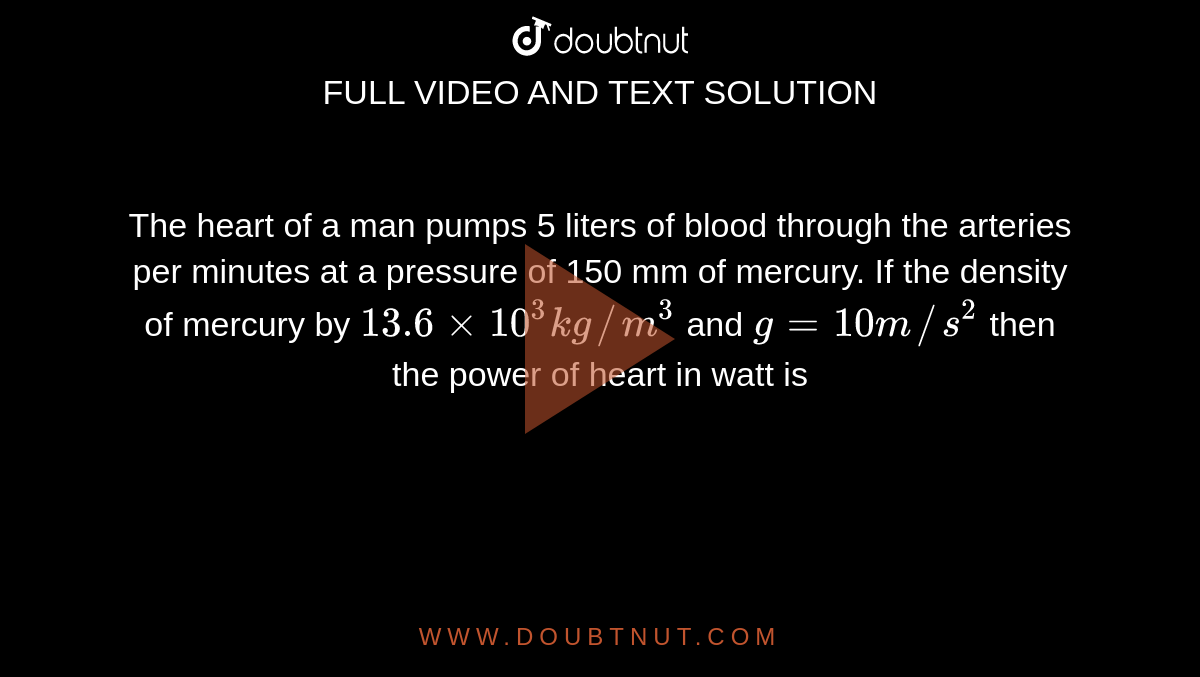 The heart of a man pumps 5 liters of blood through the arteries per minutes at a pressure of 150 mm of mercury. If the density of mercury by `13.6 xx 10^(3) kg//m^3` and `g = 10 m//s^2` then the power of heart in watt is 