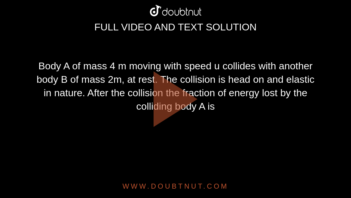 Body A of mass 4 m moving with speed u collides with another body B of mass 2m, at rest. The collision is head on and elastic in nature. After the collision the fraction of energy lost by the colliding body A is 